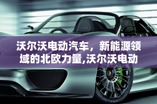 沃尔沃电动汽车，新能源领域的北欧力量,沃尔沃电动汽车有几款，volvo新能源