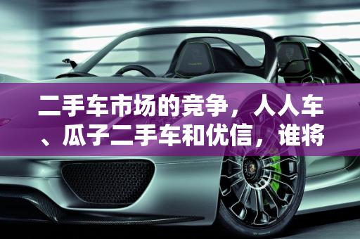 二手车市场的竞争，人人车、瓜子二手车和优信，谁将引领未来？,人人车、瓜子二手车、优信、这几大二手车平台，你们最看好哪个
