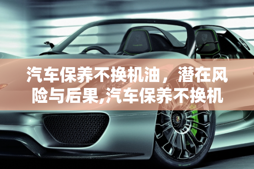 汽车保养不换机油，潜在风险与后果,汽车保养不换机油，汽车保养不换机油