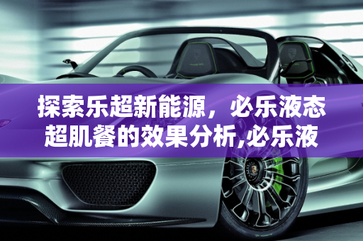 探索乐超新能源，必乐液态超肌餐的效果分析,必乐液态超肌餐真的有效果吗，乐超新能源