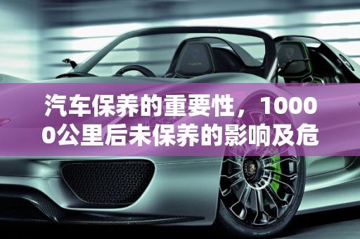 汽车保养的重要性，10000公里后未保养的影响及危险性,第二次保养10000公里过了还没去，对车子影响大吗，汽车保养的危险性