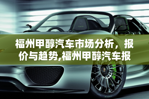 福州甲醇汽车市场分析，报价与趋势,福州甲醇汽车报价