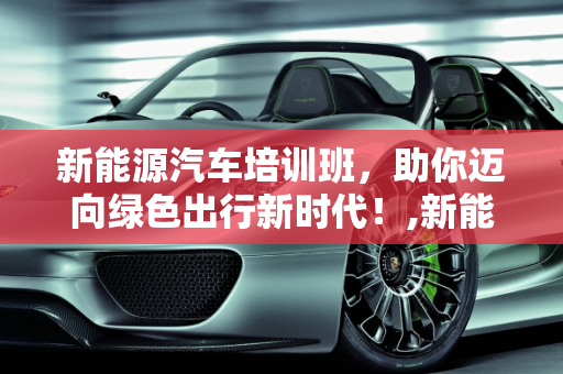 新能源汽车培训班，助你迈向绿色出行新时代！,新能源汽车培训班，助你迈向绿色出行新时代！