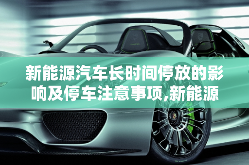 新能源汽车长时间停放的影响及停车注意事项,新能源汽车长时间停放有什么影响，新能源汽车停车