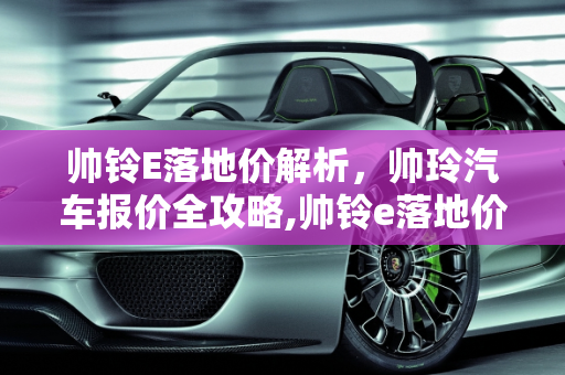 帅铃E落地价解析，帅玲汽车报价全攻略,帅铃e落地价，帅玲汽车报价
