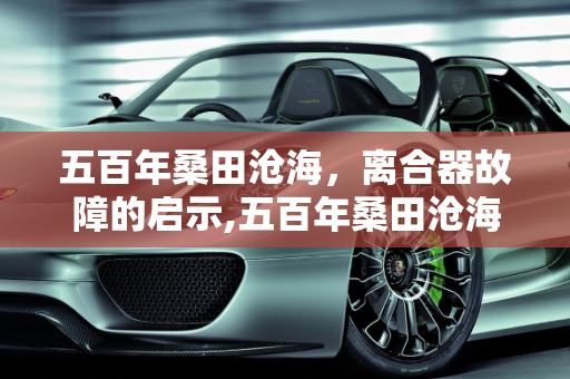 五百年桑田沧海，离合器故障的启示,五百年桑田沧海的经典语录,滁州汽车离合器故障