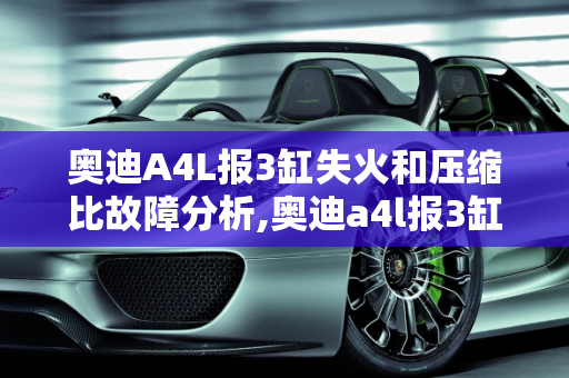 奥迪A4L报3缸失火和压缩比故障分析,奥迪a4l报3缸失火和压缩比故障