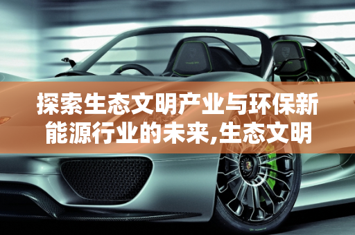 探索生态文明产业与环保新能源行业的未来,生态文明产业有哪些,环保新能源行业有哪些