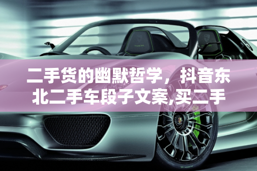 二手货的幽默哲学，抖音东北二手车段子文案,买二手货幽默语录，抖音东北二手车段子文案