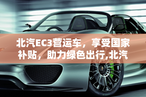 北汽EC3营运车，享受国家补贴，助力绿色出行,北汽ec 3营运车国家补贴