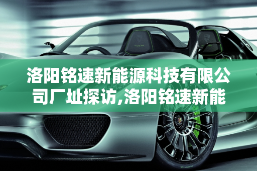 洛阳铭速新能源科技有限公司厂址探访,洛阳铭速新能源科技有限公司厂址