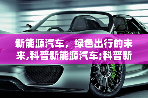 新能源汽车，绿色出行的未来,科普新能源汽车;科普新能源