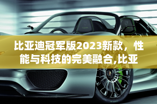 比亚迪冠军版2023新款，性能与科技的完美融合,比亚迪冠军版2023新款参数,byd新款车型2023