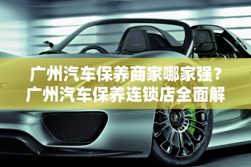 广州汽车保养商家哪家强？广州汽车保养连锁店全面解析,广州汽车保养商家哪个最好，广州汽车保养连锁店