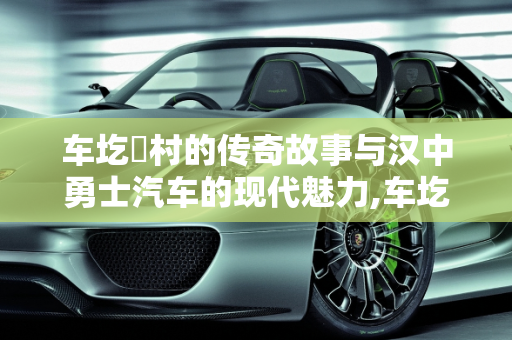 车圪垱村的传奇故事与汉中勇士汽车的现代魅力,车圪垱村的来历，汉中勇士汽车报价