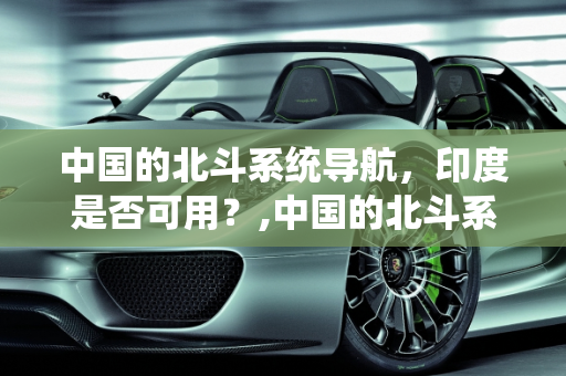 中国的北斗系统导航，印度是否可用？,中国的北斗系统导航印度可以用吗