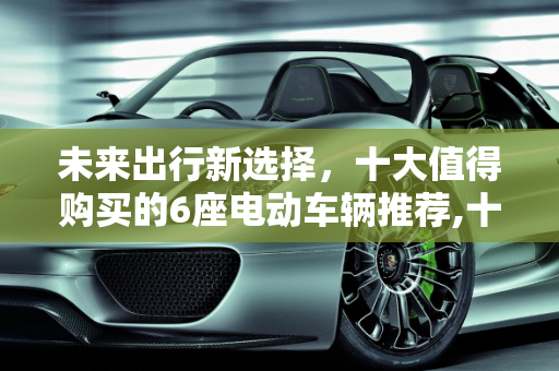 未来出行新选择，十大值得购买的6座电动车辆推荐,十大建议买的6座电车