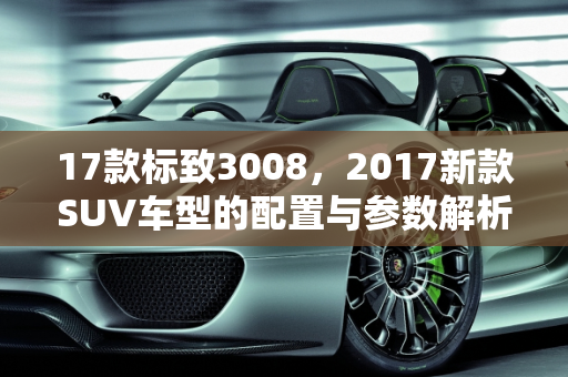 17款标致3008，2017新款SUV车型的配置与参数解析,17款标致3008配置参数，标志2017新款suv车型
