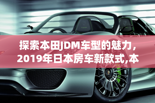 探索本田JDM车型的魅力，2019年日本房车新款式,本田的jdm车型有哪些，日本房车2019新款车型