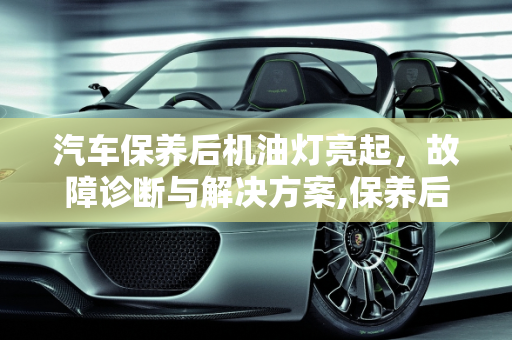 汽车保养后机油灯亮起，故障诊断与解决方案,保养后机油灯亮了怎么办,汽车保养的故障