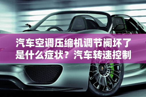 汽车空调压缩机调节阀坏了是什么症状？汽车转速控制阀故障,汽车空调压缩机调节阀坏了是什么症状,汽车转速控制阀故障