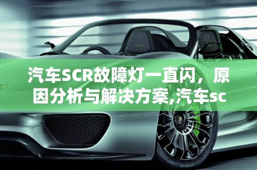 汽车SCR故障灯一直闪，原因分析与解决方案,汽车scr故障灯一直闪