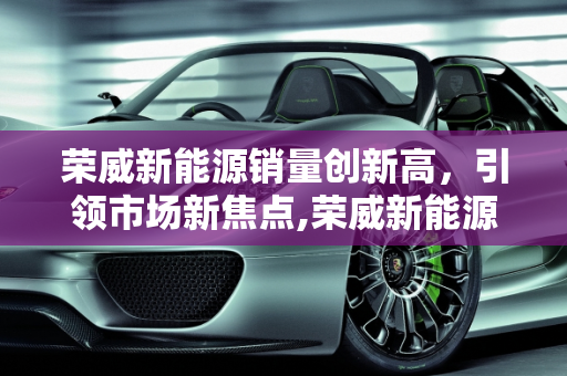 荣威新能源销量创新高，引领市场新焦点,荣威新能源销量创新高，成为市场焦点