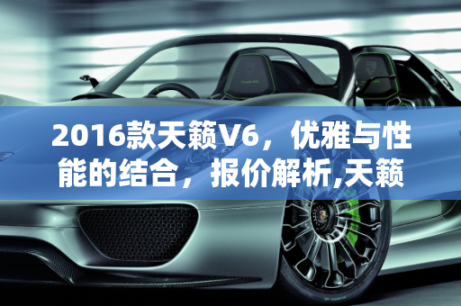 2016款天籁V6，优雅与性能的结合，报价解析,天籁v6报价,天籁汽车报价2016