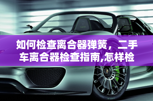 如何检查离合器弹簧，二手车离合器检查指南,怎样检查离合器弹簧,二手车离合器需要检查吗
