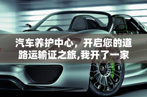 汽车养护中心，开启您的道路运输证之旅,我开了一家汽车养护中心店，需要办道路运输证吗,如何成为汽车保养中心