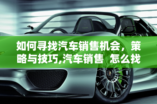 如何寻找汽车销售机会，策略与技巧,汽车销售  怎么找