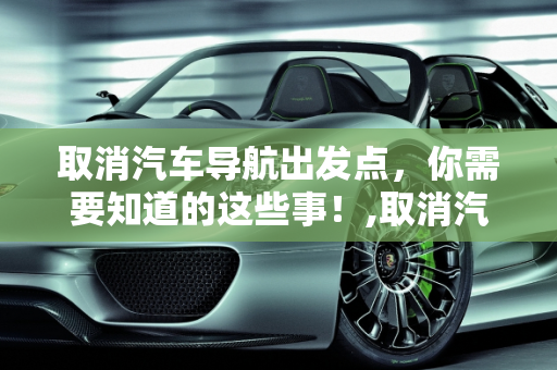 取消汽车导航出发点，你需要知道的这些事！,取消汽车导航出发点，你需要知道的这些事！