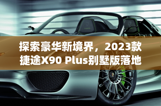 探索豪华新境界，2023款捷途X90 Plus别墅版落地价解析,捷途x90plus2023款别墅版落地价，最新款别墅车型