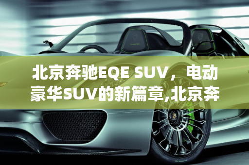 北京奔驰EQE SUV，电动豪华SUV的新篇章,北京奔驰eqe suv上市时间，北京车型新款suv