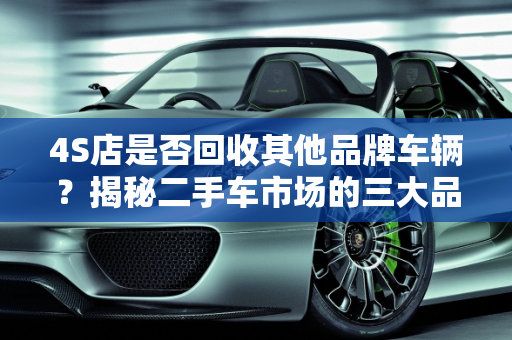 4S店是否回收其他品牌车辆？揭秘二手车市场的三大品牌,4s店回收其他品牌的车吗,二手车的三大品牌是什么