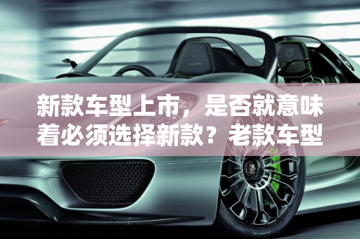 新款车型上市，是否就意味着必须选择新款？老款车型的考量因素,新款车型上市就一定要买新款吗？是否还会选择老款车型