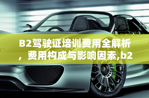 B2驾驶证培训费用全解析，费用构成与影响因素,b2驾驶证需要多少钱