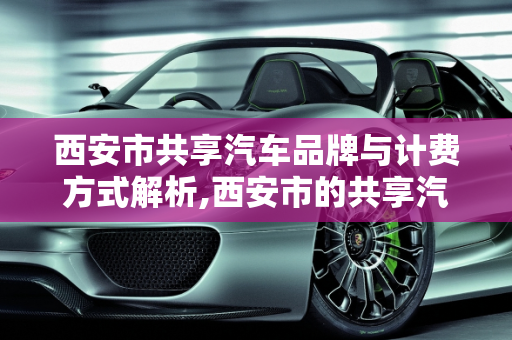 西安市共享汽车品牌与计费方式解析,西安市的共享汽车都有什么品牌，怎么计费的
