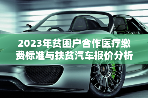 2023年贫困户合作医疗缴费标准与扶贫汽车报价分析,贫困户2023合作医疗交多少钱,扶贫汽车报价