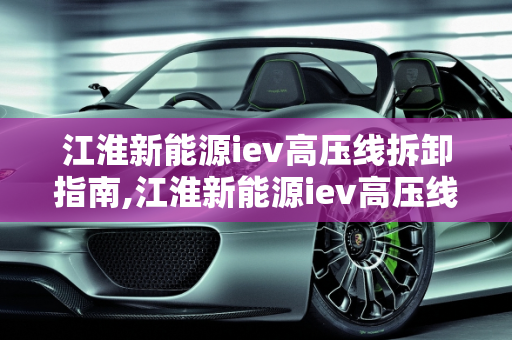 江淮新能源iev高压线拆卸指南,江淮新能源iev高压线怎么拆