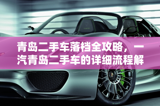 青岛二手车落档全攻略，一汽青岛二手车的详细流程解析,青岛二手车落档详细流程,一汽青岛二手车
