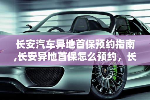 长安汽车异地首保预约指南,长安异地首保怎么预约，长安汽车保养预约
