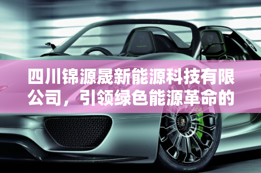 四川锦源晟新能源科技有限公司，引领绿色能源革命的先锋,四川锦源晟新能源科技有限公司,晟一新能源