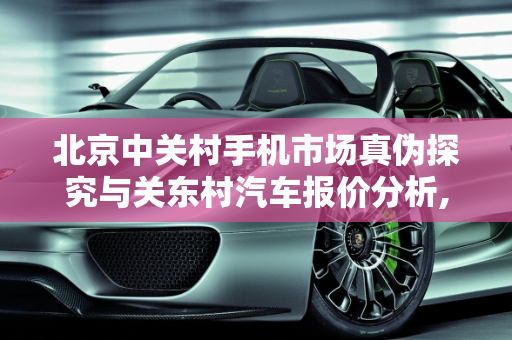北京中关村手机市场真伪探究与关东村汽车报价分析,北京中关村卖的手机都是真的么，关东村汽车报价
