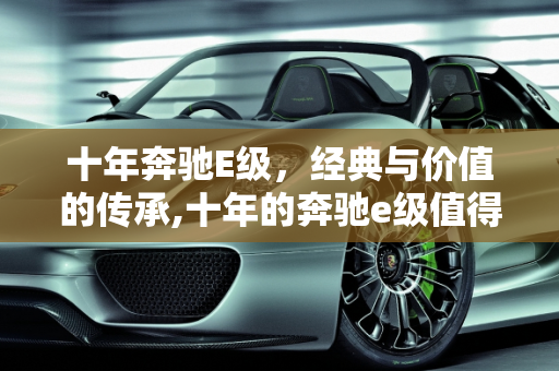 十年奔驰E级，经典与价值的传承,十年的奔驰e级值得买吗，奔驰e二手车10年车龄