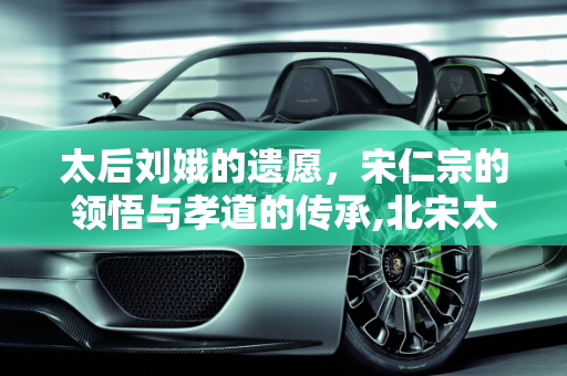太后刘娥的遗愿，宋仁宗的领悟与孝道的传承,北宋太后刘娥临终前不断地拉扯衣服，宋仁宗想到了什么，下令给她脱下来