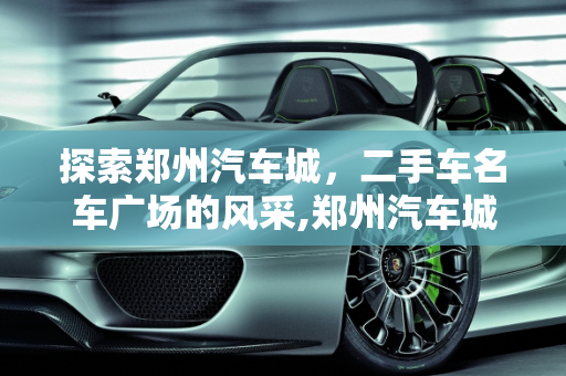 探索郑州汽车城，二手车名车广场的风采,郑州汽车城有哪些,郑州二手车名车广场