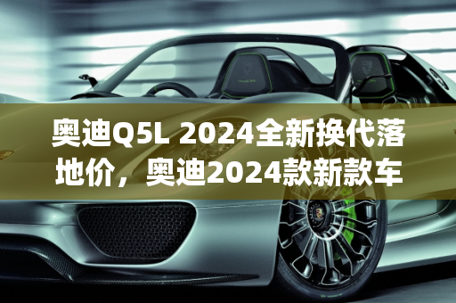 奥迪Q5L 2024全新换代落地价，奥迪2024款新款车型展望,奥迪q5l2024全新换代落地价,奥迪2024款新款车型