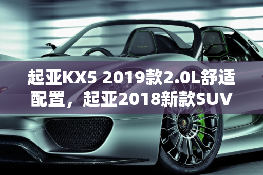 起亚KX5 2019款2.0L舒适配置，起亚2018新款SUV车型的典范,起亚kx52019款20l舒适配置，起亚2018新款suv 车型