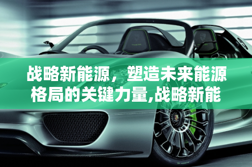 战略新能源，塑造未来能源格局的关键力量,战略新能源,战略新能源